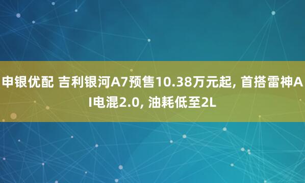 申银优配 吉利银河A7预售10.38万元起, 首搭雷神AI电混2.0, 油耗低至2L