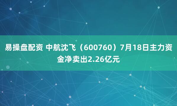 易操盘配资 中航沈飞（600760）7月18日主力资金净卖出2.26亿元
