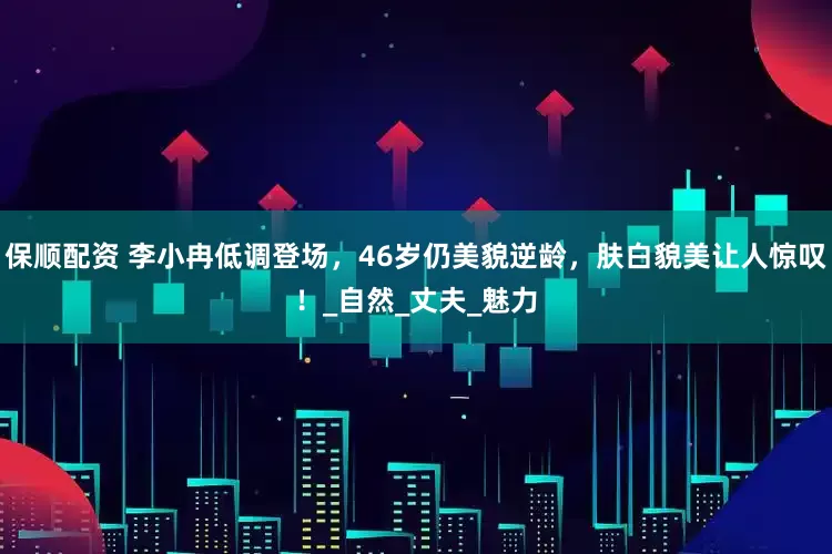 保顺配资 李小冉低调登场，46岁仍美貌逆龄，肤白貌美让人惊叹！_自然_丈夫_魅力