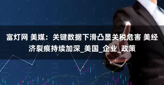 富灯网 美媒：关键数据下滑凸显关税危害 美经济裂痕持续加深_美国_企业_政策