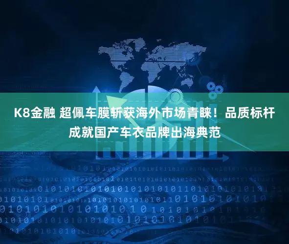 K8金融 超佩车膜斩获海外市场青睐！品质标杆成就国产车衣品牌出海典范