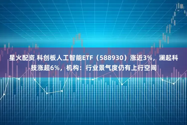 星火配资 科创板人工智能ETF（588930）涨近3%，澜起科技涨超6%，机构：行业景气度仍有上行空间