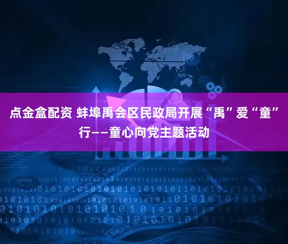 点金盒配资 蚌埠禹会区民政局开展“禹”爱“童”行——童心向党主题活动