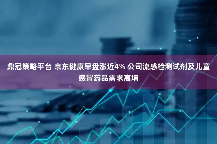 鼎冠策略平台 京东健康早盘涨近4% 公司流感检测试剂及儿童感冒药品需求高增