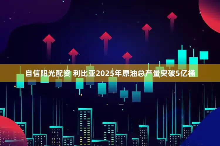 自信阳光配资 利比亚2025年原油总产量突破5亿桶